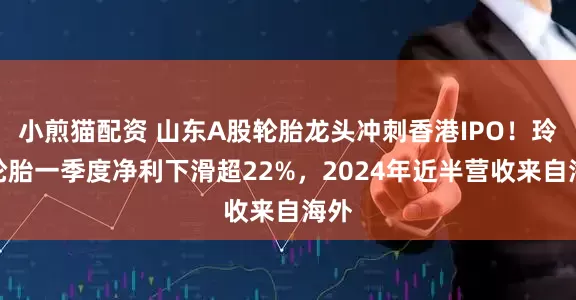 小煎猫配资 山东A股轮胎龙头冲刺香港IPO！玲珑轮胎一季度净利下滑超22%，2024年近半营收来自海外