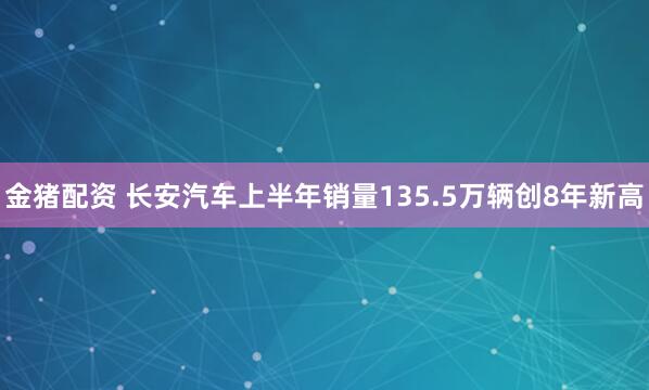 金猪配资 长安汽车上半年销量135.5万辆创8年新高