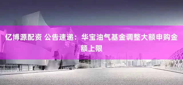 亿博源配资 公告速递：华宝油气基金调整大额申购金额上限