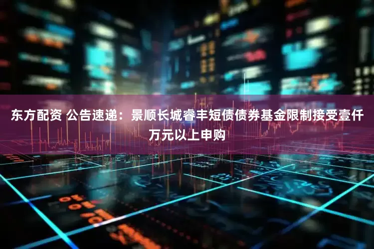 东方配资 公告速递：景顺长城睿丰短债债券基金限制接受壹仟万元以上申购