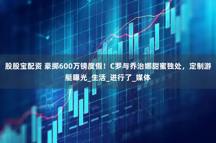 股股宝配资 豪掷600万镑度假！C罗与乔治娜甜蜜独处，定制游艇曝光_生活_进行了_媒体