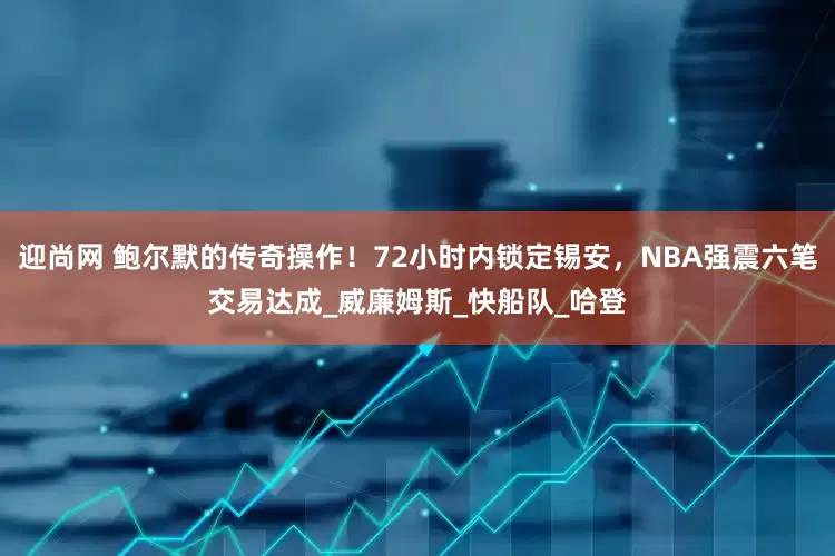 迎尚网 鲍尔默的传奇操作！72小时内锁定锡安，NBA强震六笔交易达成_威廉姆斯_快船队_哈登