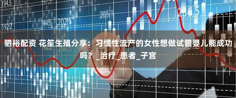 驷裕配资 花笙生殖分享：习惯性流产的女性想做试管婴儿能成功吗？_治疗_患者_子宫