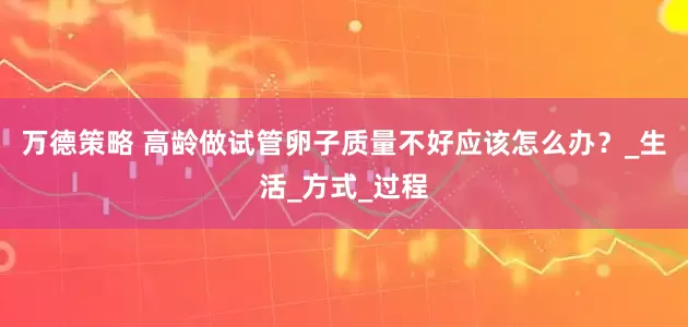 万德策略 高龄做试管卵子质量不好应该怎么办？_生活_方式_过程