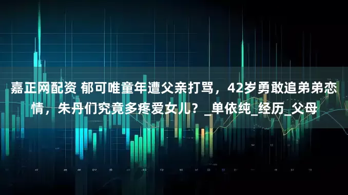 嘉正网配资 郁可唯童年遭父亲打骂，42岁勇敢追弟弟恋情，朱丹们究竟多疼爱女儿？_单依纯_经历_父母