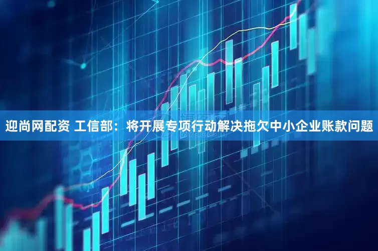 迎尚网配资 工信部：将开展专项行动解决拖欠中小企业账款问题