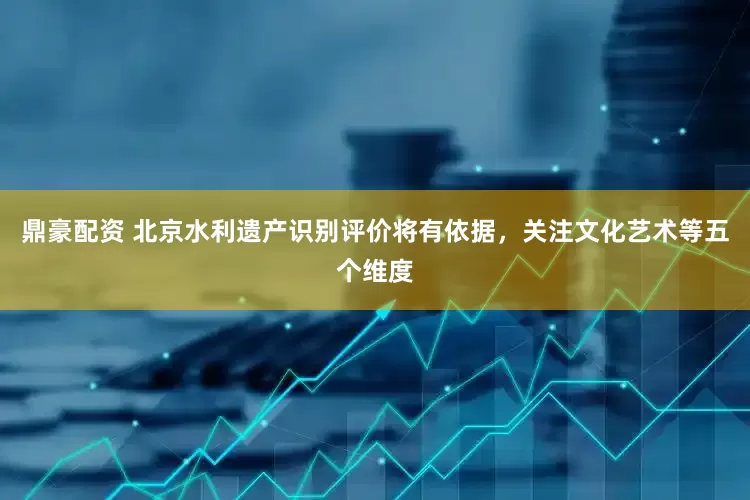 鼎豪配资 北京水利遗产识别评价将有依据，关注文化艺术等五个维度