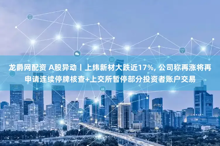 龙爵网配资 A股异动丨上纬新材大跌近17%, 公司称再涨将再申请连续停牌核查+上交所暂停部分投资者账户交易