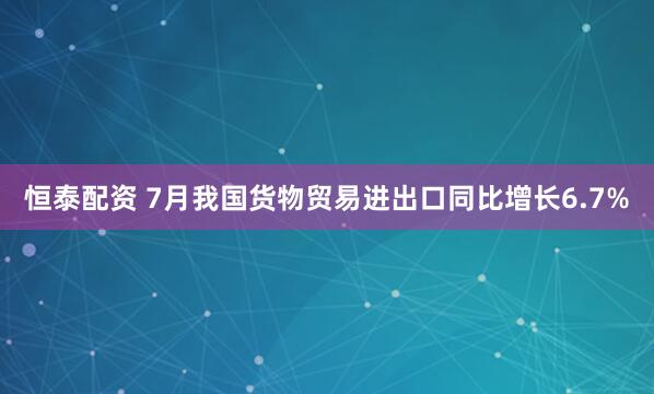恒泰配资 7月我国货物贸易进出口同比增长6.7%