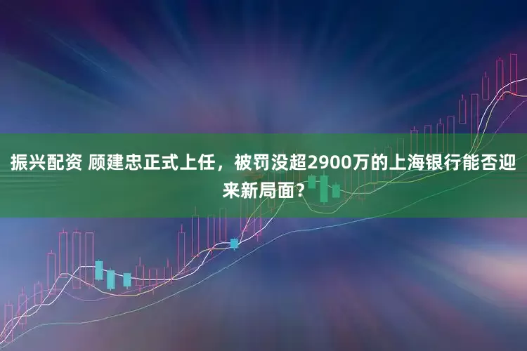 振兴配资 顾建忠正式上任，被罚没超2900万的上海银行能否迎来新局面？