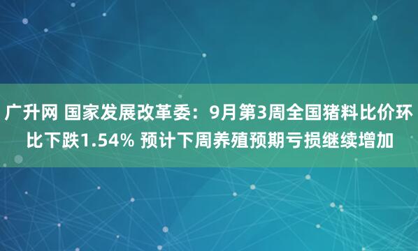 广升网 国家发展改革委：9月第3周全国猪料比价环比下跌1.54% 预计下周养殖预期亏损继续增加