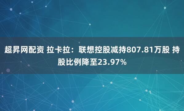 超昇网配资 拉卡拉：联想控股减持807.81万股 持股比例降至23.97%