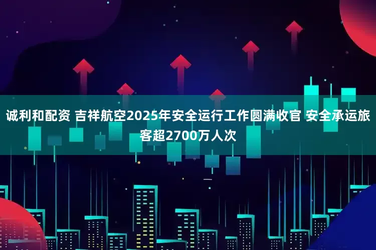 诚利和配资 吉祥航空2025年安全运行工作圆满收官 安全承运旅客超2700万人次