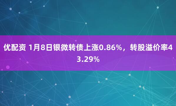 优配资 1月8日银微转债上涨0.86%，转股溢价率43.29%