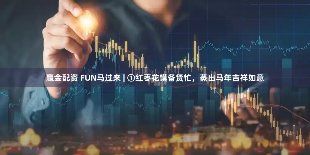 赢金配资 FUN马过来 | ①红枣花馍备货忙，蒸出马年吉祥如意
