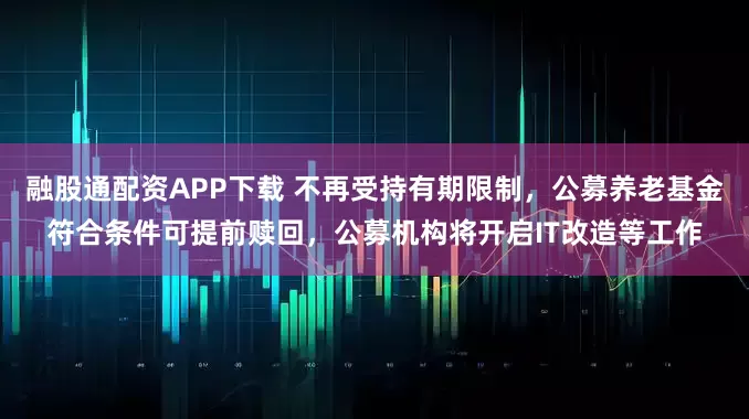 融股通配资APP下载 不再受持有期限制，公募养老基金符合条件可提前赎回，公募机构将开启IT改造等工作