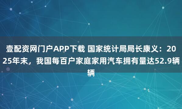 壹配资网门户APP下载 国家统计局局长康义：2025年末，我国每百户家庭家用汽车拥有量达52.9辆