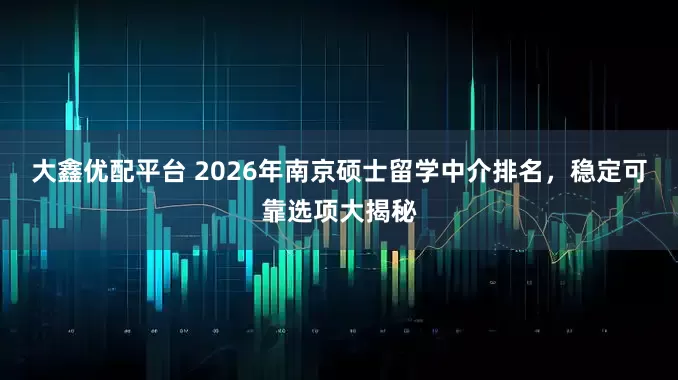 大鑫优配平台 2026年南京硕士留学中介排名，稳定可靠选项大揭秘