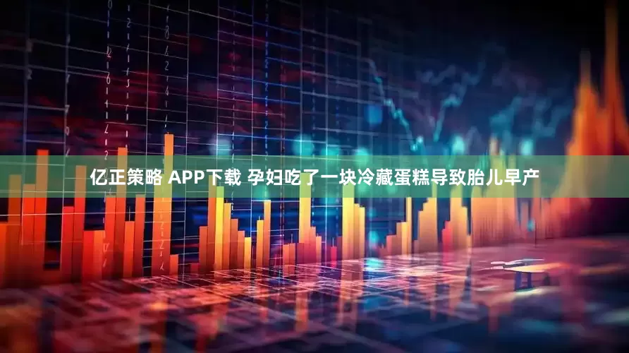 亿正策略 APP下载 孕妇吃了一块冷藏蛋糕导致胎儿早产