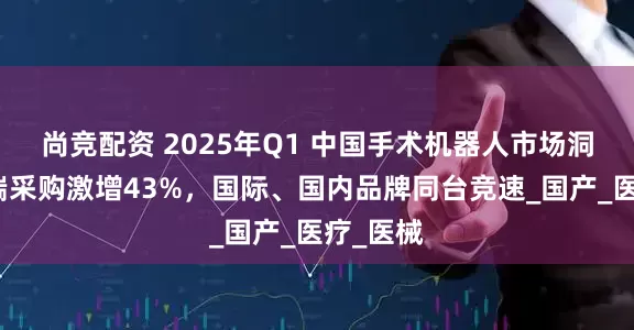 尚竞配资 2025年Q1 中国手术机器人市场洞察：院端采购激增43%，国际、国内品牌同台竞速_国产_医疗_医械