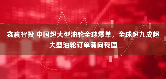 鑫赢智投 中国超大型油轮全球爆单，全球超九成超大型油轮订单涌向我国