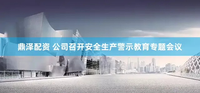 鼎泽配资 公司召开安全生产警示教育专题会议